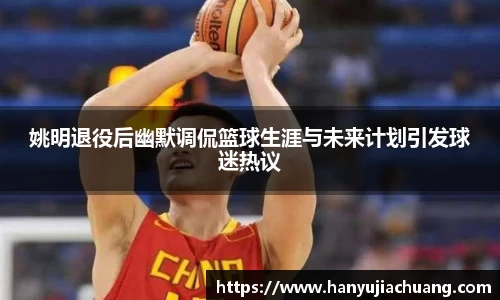 姚明退役后幽默调侃篮球生涯与未来计划引发球迷热议